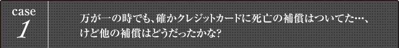 case1 万が一の時でも、確かクレジットカードに死亡の補償はついてた・・・、けど他の補償はどうだったかな?