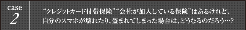 case2 “クレジットカード付帯保険”“会社が加入している保険”はあるけれど、
自分のスマホが壊れたり、盗まれてしまった場合は、どうなるのだろう・・・？
