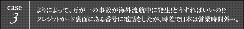 case3 よりによって、万が一の事故が海外渡航中に発生！どうすればいいの！？クレジットカード裏面にある番号に電話をしたが、時差で日本は営業時間外・・・。