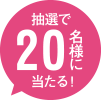 抽選で20名様にあたる！