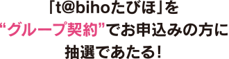 「t@bihoたびほ」を“グループ契約”でお申込みの方に抽選であたる！