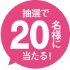 抽選で20名様にあたる！